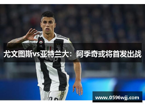 尤文图斯vs亚特兰大：阿季奇或将首发出战